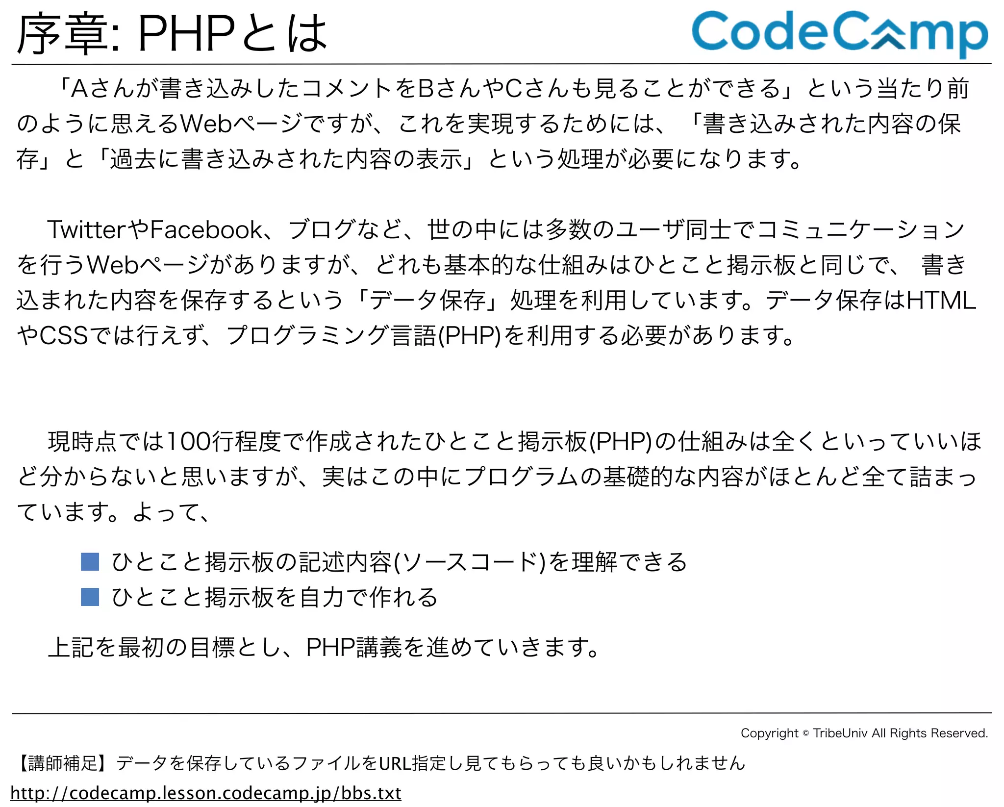 序章: PHPとは
「Aさんが書き込みしたコメントをBさんやCさんも見ることができる」という当たり前
のように思えるWebページですが、これを実現するためには、「書き込みされた内容の保
存」と「過去に書き込みされた内容の表示」という処理が必要になります。
TwitterやFacebook、ブログなど、世の中には多数のユーザ同士でコミュニケーション
を行うWebページがありますが、どれも基本的な仕組みはひとこと掲示板と同じで、 書き
込まれた内容を保存するという「データ保存」処理を利用しています。データ保存はHTML
やCSSでは行えず、プログラミング言語(PHP)を利用する必要があります。

現時点では100行程度で作成されたひとこと掲示板(PHP)の仕組みは全くといっていいほ
ど分からないと思いますが、実はこの中にプログラムの基礎的な内容がほとんど全て詰まっ
ています。よって、
■ ひとこと掲示板の記述内容(ソースコード)を理解できる
■ ひとこと掲示板を自力で作れる
上記を最初の目標とし、PHP講義を進めていきます。

Copyright © TribeUniv All Rights Reserved.

【講師補足】データを保存しているファイルをURL指定し見てもらっても良いかもしれません
http://codecamp.lesson.codecamp.jp/bbs.txt

 
