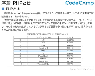 序章: PHPとは
■ PHPとは
PHP(Hypertext Pre-processer)は、プログラミング言語の一種で、HTMLの文書内で記
述を行えることが特徴です。
世の中には200種以上のプログラミング言語があると言われていますが、インターネット
が広く普及して以降、PHPは全てのプログラミング言語の中でシェア率ベスト5に入ってお
り、その中でもWebに向いているプログラミング言語の中ではシェア率1位で、世界中で多
くの人が使用しております。
2013年9月 TIOBE発表プログラミング言語ランキング
プログラミング言語

シェア率

1

C

16.975%

2

Java

16.154%

3

C++

8.664%

4

Objective-C

8.561%

5

PHP

6.430%

6

C#

5.564%

7

(Visual)Basic

4.837%

8

Python

3.169%

9

JavaScript

2.015%

10

Transact-SQL

1.997%
Copyright © TribeUniv All Rights Reserved.

 