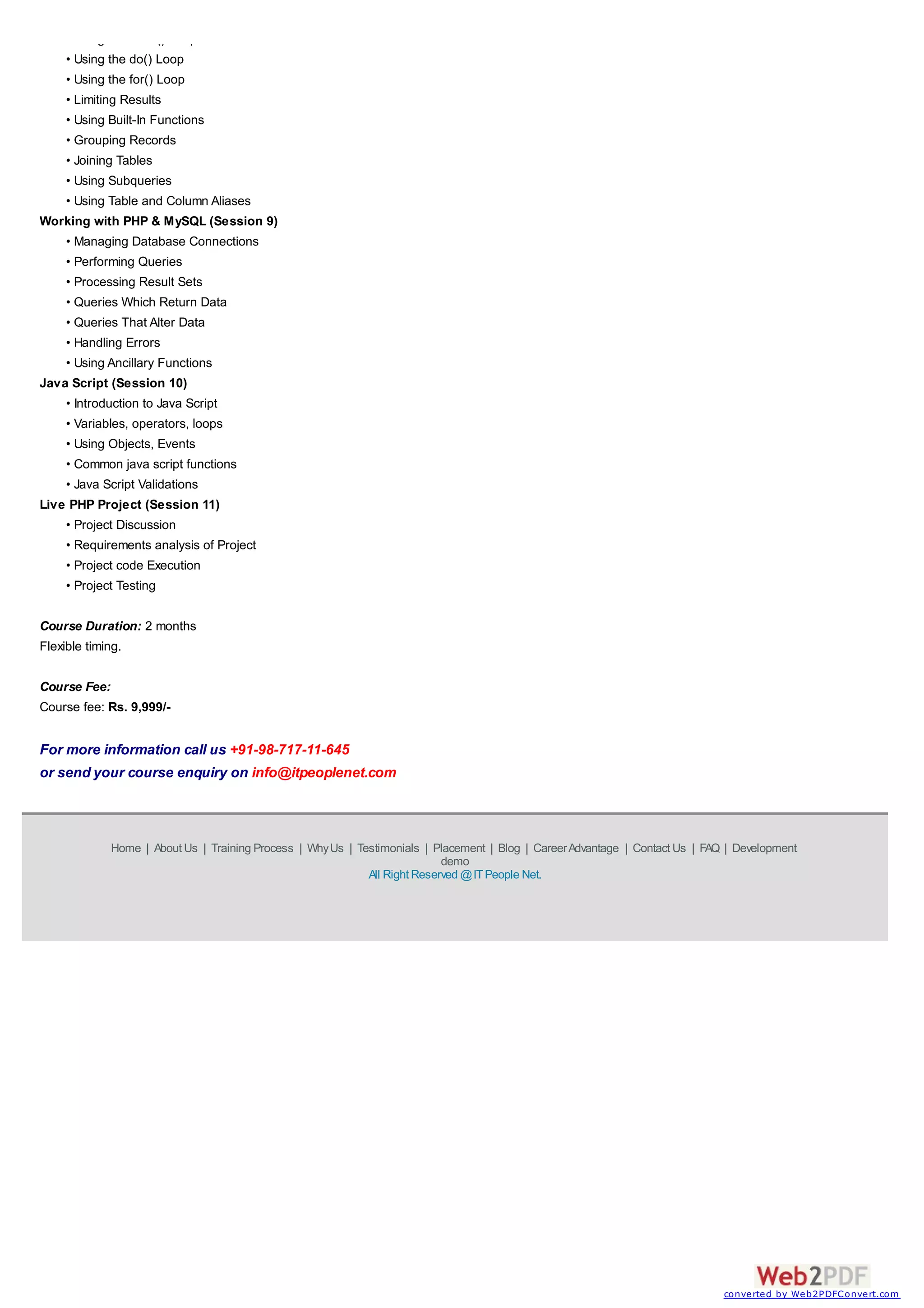 Home | About Us | Training Process | WhyUs | Testimonials | Placement | Blog | CareerAdvantage | Contact Us | FAQ | Development
demo
All Right Reserved @ITPeople Net.
• Using the while() Loop
• Using the do() Loop
• Using the for() Loop
• Limiting Results
• Using Built-In Functions
• Grouping Records
• Joining Tables
• Using Subqueries
• Using Table and Column Aliases
Working with PHP & MySQL (Session 9)
• Managing Database Connections
• Performing Queries
• Processing Result Sets
• Queries Which Return Data
• Queries That Alter Data
• Handling Errors
• Using Ancillary Functions
Java Script (Session 10)
• Introduction to Java Script
• Variables, operators, loops
• Using Objects, Events
• Common java script functions
• Java Script Validations
Live PHP Project (Session 11)
• Project Discussion
• Requirements analysis of Project
• Project code Execution
• Project Testing
Course Duration: 2 months
Flexible timing.
Course Fee:
Course fee: Rs. 9,999/-
For more information call us +91-98-717-11-645
or send your course enquiry on info@itpeoplenet.com
converted by Web2PDFConvert.com
 