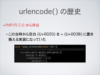 urlencode() の歴史
• PHP/FI 2.0 から存在
• この当時から空白 (U+0020) を + (U+003B) に置き
換える実装になっていた
char *php_urlencode(char *s) {!
*******...
