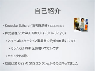 自己紹介
• Kousuke Ebihara (海老原昂輔) a.k.a. @co3k
• 株式会社 VOYAGE GROUP (2014/02 より)
• スマホコミュケーション事業室で Python 書いてます
• そういえば PHP 全然...