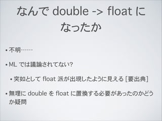 なんで double -> float に
なったか
• 不明……
• ML では議論されてない？
• 突如として float 派が出現したように見える [要出典]
• 無理に double を float に置換する必要があったのかどう
か疑問
 