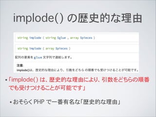 implode() の歴史的な理由
• 「implode() は、歴史的な理由により、引数をどちらの順番
でも受けつけることが可能です」
• おそらく PHP で一番有名な「歴史的な理由」
 