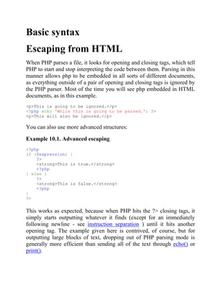 Basic syntax
Escaping from HTML
When PHP parses a file, it looks for opening and closing tags, which tell
PHP to start and stop interpreting the code between them. Parsing in this
manner allows php to be embedded in all sorts of different documents,
as everything outside of a pair of opening and closing tags is ignored by
the PHP parser. Most of the time you will see php embedded in HTML
documents, as in this example.
<p>This is going to be ignored.</p>
<?php echo 'While this is going to be parsed.'; ?>
<p>This will also be ignored.</p>
You can also use more advanced structures:
Example 10.1. Advanced escaping
<?php
if ($expression) {
?>
<strong>This is true.</strong>
<?php
} else {
?>
<strong>This is false.</strong>
<?php
}
?>
This works as expected, because when PHP hits the ?> closing tags, it
simply starts outputting whatever it finds (except for an immediately
following newline - see instruction separation ) until it hits another
opening tag. The example given here is contrived, of course, but for
outputting large blocks of text, dropping out of PHP parsing mode is
generally more efficient than sending all of the text through echo() or
print().
 