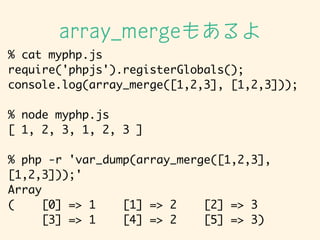 % cat myphp.js	
require('phpjs').registerGlobals();	
console.log(array_merge([1,2,3], [1,2,3]));	
!
% node myphp.js	
[ 1, 2, 3, 1, 2, 3 ]	
!
% php -r 'var_dump(array_merge([1,2,3],
[1,2,3]));'	
Array	
( [0] => 1 [1] => 2 [2] => 3	
[3] => 1 [4] => 2 [5] => 3)
array_merge⤢
 