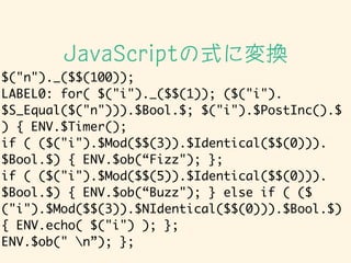 $("n")._($$(100));	
LABEL0: for( $("i")._($$(1)); ($("i").
$S_Equal($("n"))).$Bool.$; $("i").$PostInc().$
) { ENV.$Timer();	
if ( ($("i").$Mod($$(3)).$Identical($$(0))).
$Bool.$) { ENV.$ob(Fizz"); };	
if ( ($("i").$Mod($$(5)).$Identical($$(0))).
$Bool.$) { ENV.$ob(Buzz"); } else if ( ($
("i").$Mod($$(3)).$NIdentical($$(0))).$Bool.$)
{ ENV.echo( $("i") ); };	
ENV.$ob(" n); };
JavaScriptʽˉQ
 