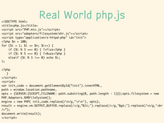 Real World php.js<!DOCTYPE html>	
<title>php.js</title>	
<script src=/tadsan/php-35614329/"PHP.min.js"></script>	
<script src="adapters/filesystem/xhr.js"></script>	
<script type="application/x-httpd-php" id="init">	
<?php $n = 100;	
for ($i = 1; $i <= $n; $i++) {	
if ($i % 3 === 0) { ?>Fizz<?php }	
if ($i % 5 === 0) { ?>Buzz<?php }	
elseif ($i % 3 !== 0) echo $i;	
?>	
!
<?php	
}	
</script>	
<script>	
var init_code = document.getElementById(init").innerHTML,	
path = window.location.pathname,	
opts = {SERVER:{SCRIPT_FILENAME: path.substring(0, path.length - 1)}};opts.filesystem = new
PHP.Adapters.XHRFileSystem();	
engine = new PHP( init_code.replace(/n/g,"rn"), opts),	
result = engine.vm.OUTPUT_BUFFER.replace(/</g,&lt;").replace(/>/g,"&gt;").replace(/n/g,"<br
/>);	
document.write(result);	
</script>
 