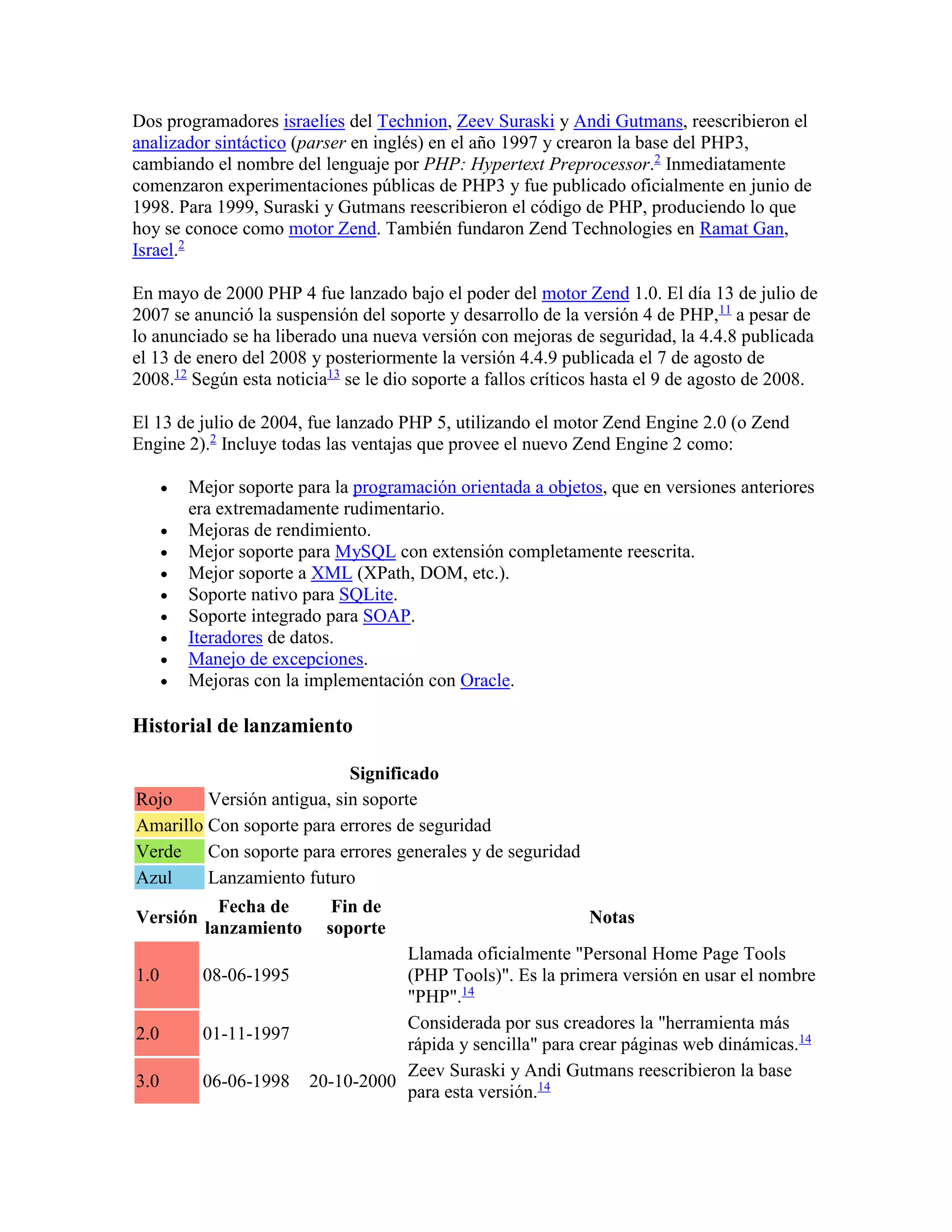 Dos programadores israelíes del Technion, Zeev Suraski y Andi Gutmans, reescribieron el
analizador sintáctico (parser en inglés) en el año 1997 y crearon la base del PHP3,
cambiando el nombre del lenguaje por PHP: Hypertext Preprocessor.2
Inmediatamente
comenzaron experimentaciones públicas de PHP3 y fue publicado oficialmente en junio de
1998. Para 1999, Suraski y Gutmans reescribieron el código de PHP, produciendo lo que
hoy se conoce como motor Zend. También fundaron Zend Technologies en Ramat Gan,
Israel.2
En mayo de 2000 PHP 4 fue lanzado bajo el poder del motor Zend 1.0. El día 13 de julio de
2007 se anunció la suspensión del soporte y desarrollo de la versión 4 de PHP,11
a pesar de
lo anunciado se ha liberado una nueva versión con mejoras de seguridad, la 4.4.8 publicada
el 13 de enero del 2008 y posteriormente la versión 4.4.9 publicada el 7 de agosto de
2008.12
Según esta noticia13
se le dio soporte a fallos críticos hasta el 9 de agosto de 2008.
El 13 de julio de 2004, fue lanzado PHP 5, utilizando el motor Zend Engine 2.0 (o Zend
Engine 2).2
Incluye todas las ventajas que provee el nuevo Zend Engine 2 como:
 Mejor soporte para la programación orientada a objetos, que en versiones anteriores
era extremadamente rudimentario.
 Mejoras de rendimiento.
 Mejor soporte para MySQL con extensión completamente reescrita.
 Mejor soporte a XML (XPath, DOM, etc.).
 Soporte nativo para SQLite.
 Soporte integrado para SOAP.
 Iteradores de datos.
 Manejo de excepciones.
 Mejoras con la implementación con Oracle.
Historial de lanzamiento
Significado
Rojo Versión antigua, sin soporte
Amarillo Con soporte para errores de seguridad
Verde Con soporte para errores generales y de seguridad
Azul Lanzamiento futuro
Versión
Fecha de
lanzamiento
Fin de
soporte
Notas
1.0 08-06-1995
Llamada oficialmente "Personal Home Page Tools
(PHP Tools)". Es la primera versión en usar el nombre
"PHP".14
2.0 01-11-1997
Considerada por sus creadores la "herramienta más
rápida y sencilla" para crear páginas web dinámicas.14
3.0 06-06-1998 20-10-2000
Zeev Suraski y Andi Gutmans reescribieron la base
para esta versión.14
 