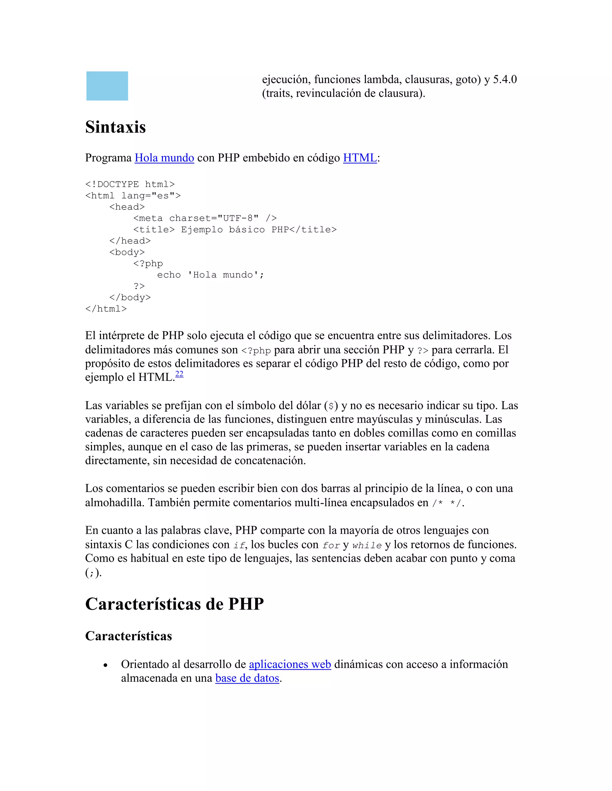 ejecución, funciones lambda, clausuras, goto) y 5.4.0
(traits, revinculación de clausura).
Sintaxis
Programa Hola mundo con PHP embebido en código HTML:
<!DOCTYPE html>
<html lang="es">
<head>
<meta charset="UTF-8" />
<title> Ejemplo básico PHP</title>
</head>
<body>
<?php
echo 'Hola mundo';
?>
</body>
</html>
El intérprete de PHP solo ejecuta el código que se encuentra entre sus delimitadores. Los
delimitadores más comunes son <?php para abrir una sección PHP y ?> para cerrarla. El
propósito de estos delimitadores es separar el código PHP del resto de código, como por
ejemplo el HTML.22
Las variables se prefijan con el símbolo del dólar ($) y no es necesario indicar su tipo. Las
variables, a diferencia de las funciones, distinguen entre mayúsculas y minúsculas. Las
cadenas de caracteres pueden ser encapsuladas tanto en dobles comillas como en comillas
simples, aunque en el caso de las primeras, se pueden insertar variables en la cadena
directamente, sin necesidad de concatenación.
Los comentarios se pueden escribir bien con dos barras al principio de la línea, o con una
almohadilla. También permite comentarios multi-línea encapsulados en /* */.
En cuanto a las palabras clave, PHP comparte con la mayoría de otros lenguajes con
sintaxis C las condiciones con if, los bucles con for y while y los retornos de funciones.
Como es habitual en este tipo de lenguajes, las sentencias deben acabar con punto y coma
(;).
Características de PHP
Características
 Orientado al desarrollo de aplicaciones web dinámicas con acceso a información
almacenada en una base de datos.
 