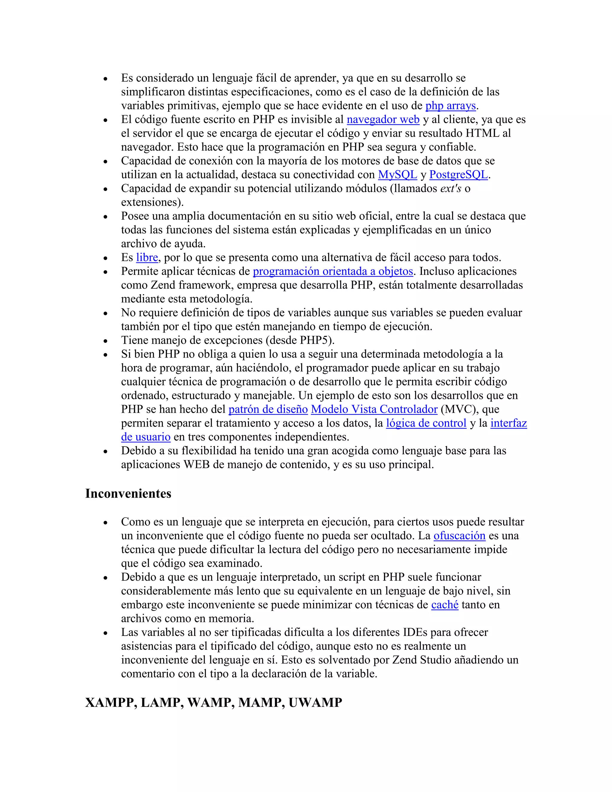  Es considerado un lenguaje fácil de aprender, ya que en su desarrollo se
simplificaron distintas especificaciones, como es el caso de la definición de las
variables primitivas, ejemplo que se hace evidente en el uso de php arrays.
 El código fuente escrito en PHP es invisible al navegador web y al cliente, ya que es
el servidor el que se encarga de ejecutar el código y enviar su resultado HTML al
navegador. Esto hace que la programación en PHP sea segura y confiable.
 Capacidad de conexión con la mayoría de los motores de base de datos que se
utilizan en la actualidad, destaca su conectividad con MySQL y PostgreSQL.
 Capacidad de expandir su potencial utilizando módulos (llamados ext's o
extensiones).
 Posee una amplia documentación en su sitio web oficial, entre la cual se destaca que
todas las funciones del sistema están explicadas y ejemplificadas en un único
archivo de ayuda.
 Es libre, por lo que se presenta como una alternativa de fácil acceso para todos.
 Permite aplicar técnicas de programación orientada a objetos. Incluso aplicaciones
como Zend framework, empresa que desarrolla PHP, están totalmente desarrolladas
mediante esta metodología.
 No requiere definición de tipos de variables aunque sus variables se pueden evaluar
también por el tipo que estén manejando en tiempo de ejecución.
 Tiene manejo de excepciones (desde PHP5).
 Si bien PHP no obliga a quien lo usa a seguir una determinada metodología a la
hora de programar, aún haciéndolo, el programador puede aplicar en su trabajo
cualquier técnica de programación o de desarrollo que le permita escribir código
ordenado, estructurado y manejable. Un ejemplo de esto son los desarrollos que en
PHP se han hecho del patrón de diseño Modelo Vista Controlador (MVC), que
permiten separar el tratamiento y acceso a los datos, la lógica de control y la interfaz
de usuario en tres componentes independientes.
 Debido a su flexibilidad ha tenido una gran acogida como lenguaje base para las
aplicaciones WEB de manejo de contenido, y es su uso principal.
Inconvenientes
 Como es un lenguaje que se interpreta en ejecución, para ciertos usos puede resultar
un inconveniente que el código fuente no pueda ser ocultado. La ofuscación es una
técnica que puede dificultar la lectura del código pero no necesariamente impide
que el código sea examinado.
 Debido a que es un lenguaje interpretado, un script en PHP suele funcionar
considerablemente más lento que su equivalente en un lenguaje de bajo nivel, sin
embargo este inconveniente se puede minimizar con técnicas de caché tanto en
archivos como en memoria.
 Las variables al no ser tipificadas dificulta a los diferentes IDEs para ofrecer
asistencias para el tipificado del código, aunque esto no es realmente un
inconveniente del lenguaje en sí. Esto es solventado por Zend Studio añadiendo un
comentario con el tipo a la declaración de la variable.
XAMPP, LAMP, WAMP, MAMP, UWAMP
 