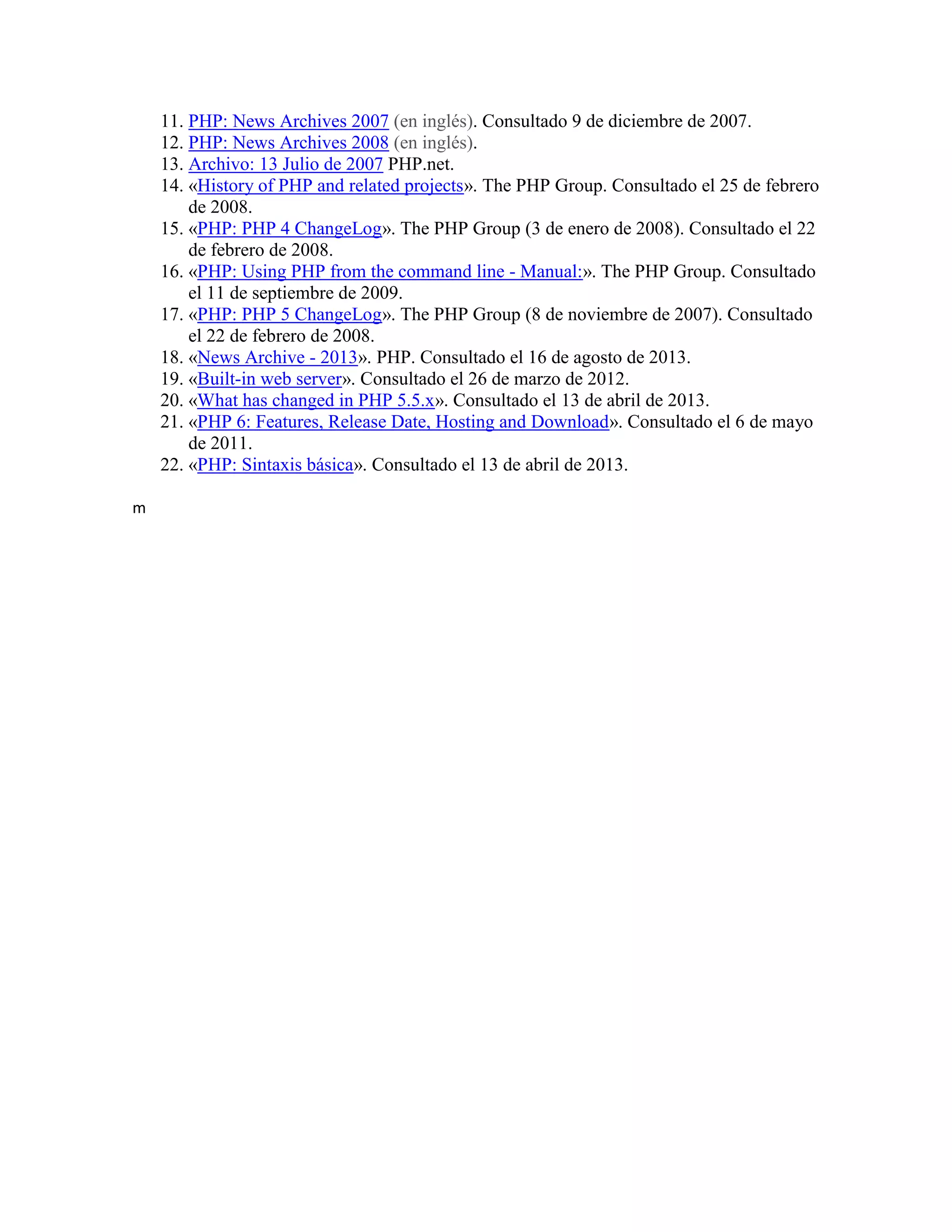 11. PHP: News Archives 2007 (en inglés). Consultado 9 de diciembre de 2007.
12. PHP: News Archives 2008 (en inglés).
13. Archivo: 13 Julio de 2007 PHP.net.
14. «History of PHP and related projects». The PHP Group. Consultado el 25 de febrero
de 2008.
15. «PHP: PHP 4 ChangeLog». The PHP Group (3 de enero de 2008). Consultado el 22
de febrero de 2008.
16. «PHP: Using PHP from the command line - Manual:». The PHP Group. Consultado
el 11 de septiembre de 2009.
17. «PHP: PHP 5 ChangeLog». The PHP Group (8 de noviembre de 2007). Consultado
el 22 de febrero de 2008.
18. «News Archive - 2013». PHP. Consultado el 16 de agosto de 2013.
19. «Built-in web server». Consultado el 26 de marzo de 2012.
20. «What has changed in PHP 5.5.x». Consultado el 13 de abril de 2013.
21. «PHP 6: Features, Release Date, Hosting and Download». Consultado el 6 de mayo
de 2011.
22. «PHP: Sintaxis básica». Consultado el 13 de abril de 2013.
m
 