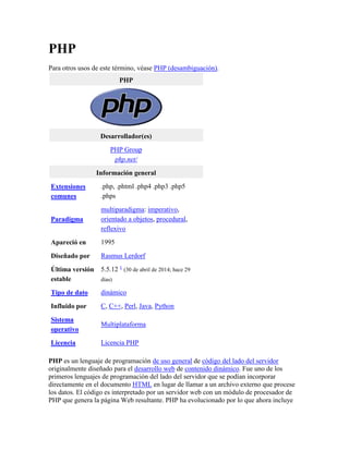 PHP
Para otros usos de este término, véase PHP (desambiguación).
PHP
Desarrollador(es)
PHP Group
php.net/
Información general
Extensiones
comunes
.php, .phtml .php4 .php3 .php5
.phps
Paradigma
multiparadigma: imperativo,
orientado a objetos, procedural,
reflexivo
Apareció en 1995
Diseñado por Rasmus Lerdorf
Última versión
estable
5.5.12 1
(30 de abril de 2014; hace 29
días)
Tipo de dato dinámico
Influido por C, C++, Perl, Java, Python
Sistema
operativo
Multiplataforma
Licencia Licencia PHP
PHP es un lenguaje de programación de uso general de código del lado del servidor
originalmente diseñado para el desarrollo web de contenido dinámico. Fue uno de los
primeros lenguajes de programación del lado del servidor que se podían incorporar
directamente en el documento HTML en lugar de llamar a un archivo externo que procese
los datos. El código es interpretado por un servidor web con un módulo de procesador de
PHP que genera la página Web resultante. PHP ha evolucionado por lo que ahora incluye
 