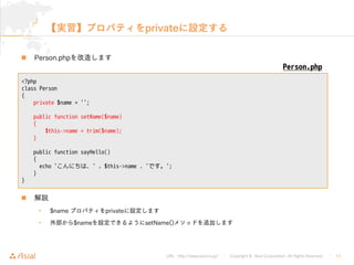 URL : http://www.asial.co.jp/ Copyright © Asial Corporation. All Rights Reserved. 13
private
 Person.php

• $name private
• $name setName()
<?php
class Person
{
private $name = '';
public function setName($name)
{
$this->name = trim($name);
}
public function sayHello()
{
echo 'こんにちは、' . $this->name . 'です。';
}
}
Person.php
 