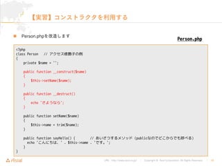 URL : http://www.asial.co.jp/ Copyright © Asial Corporation. All Rights Reserved. 18
 Person.php
<?php
class Person // アクセス修飾子の例
{
private $name = '';
public function __construct($name)
{
$this->setName($name);
}
public function __destruct()
{
echo 'さようなら';
}
public function setName($name)
{
$this->name = trim($name);
}
public function sayHello() { // あいさつするメソッド (publicなのでどこからでも呼べる)
echo 'こんにちは、' . $this->name . 'です。';
}
}
Person.php
 