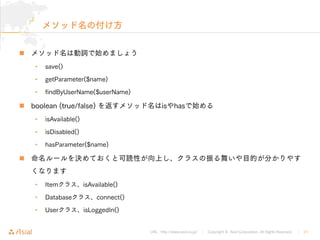 URL : http://www.asial.co.jp/ Copyright © Asial Corporation. All Rights Reserved. 21

• save()
• getParameter($name)
• findByUserName($userName)
 boolean (true/false) is has
• isAvailable()
• isDisabled()
• hasParameter($name)

• Item isAvailable()
• Database connect()
• User isLoggedIn()
 