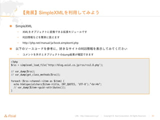 URL : http://www.asial.co.jp/ Copyright © Asial Corporation. All Rights Reserved. 22
SimpleXML
 SimpleXML
• XML
• RSS
• http://php.net/manual/ja/book.simplexml.php
 RSS
• dump
<?php
$rss = simplexml_load_file('http://blog.asial.co.jp/rss/rss2.0.php');
// var_dump($rss);
// var_dump(get_class_methods($rss));
foreach ($rss->channel->item as $item) {
echo htmlspecialchars($item->title, ENT_QUOTES, 'UTF-8')."<br>¥n";
// var_dump($item->guid->attributes());
}
 