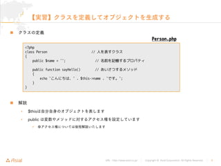 URL : http://www.asial.co.jp/ Copyright © Asial Corporation. All Rights Reserved. 9


• $this
• public

<?php
class Person // 人を表すクラス
{
public $name = ''; // 名前を記憶するプロパティ
public function sayHello() // あいさつするメソッド
{
echo 'こんにちは、' . $this->name . 'です。';
}
}
Person.php
 