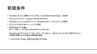 前提条件
• Windows Azure [標準] A1インスタンス CentOS6.5(openlogic) を使用
• 全てyumでインストール(php5.4のapcのみpecl)
• httpdは2.2.15、mysqlは5.5.37、Wordpressのバージョンは3.9.1を使用
• ミドルウェアは全て未チューニングで計測。
• 測定方法は以下の通り
ab –n 100 –c 10 http://localhost/wordpress/
Wordpressのデフォルトページ(トップページ)に対して、10クライアントより計100回アクセスし、
1秒間の処理リクエスト数と応答秒数を確認
※メモリ不足になる為、測定方法は控えめで計測。
 