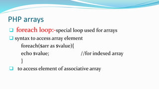 PHP arrays
 foreach loop:-special loop used for arrays
 syntax to access array element
foreach($arr as $value){
echo $value; //for indexed array
}
 to access element of associative array
 
