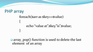 PHP array
foreach($arr as $key=>$value)
{
echo “value at”.$key.”is”.$value;
}
 array_pop() function is used to delete the last
element of an array
 