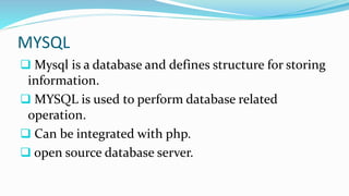 MYSQL
 Mysql is a database and defines structure for storing
information.
 MYSQL is used to perform database related
operation.
 Can be integrated with php.
 open source database server.
 