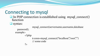 Connecting to mysql
 In PHP connection is established using mysql_connect()
function
 syntax:
mysql_connect(servername,username,database
password);
example:-
<?php
$ conn=mysql_connect(“localhost”,”root”,””)
// some code
?>
 