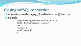 Closing MYSQL connection
connection use the mysql_closeTo close the () function
 example
<php $db=mysql_connect(“localhost”,”root”,””);
if(!$db) die(“cannot connet to mysal”);
else
//some code
mysql_close($db);
?>
 