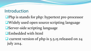 Introduction
Php is stands for php: hypertext pre-processor
Widely used open source scripting language
Server-side scripting language
Embedded with html
 current version of php is 5.5.15 released on 24
july 2014.
 