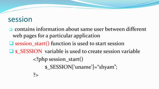 session
 contains information about same user between different
web pages for a particular application
 session_start() function is used to start session
 $_SESSION variable is used to create session variable
<?php session_start()
$_SESSION[‘uname’]=“shyam”;
?>
 