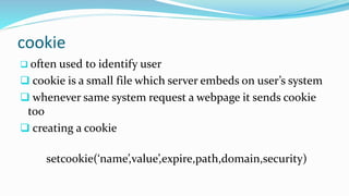 cookie
 often used to identify user
 cookie is a small file which server embeds on user’s system
 whenever same system request a webpage it sends cookie
too
 creating a cookie
setcookie(‘name’,value’,expire,path,domain,security)
 