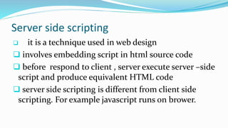 Server side scripting
 it is a technique used in web design
 involves embedding script in html source code
 before respond to client , server execute server –side
script and produce equivalent HTML code
 server side scripting is different from client side
scripting. For example javascript runs on brower.
 