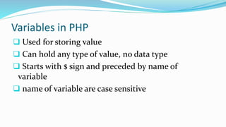 Variables in PHP
 Used for storing value
 Can hold any type of value, no data type
 Starts with $ sign and preceded by name of
variable
 name of variable are case sensitive
 