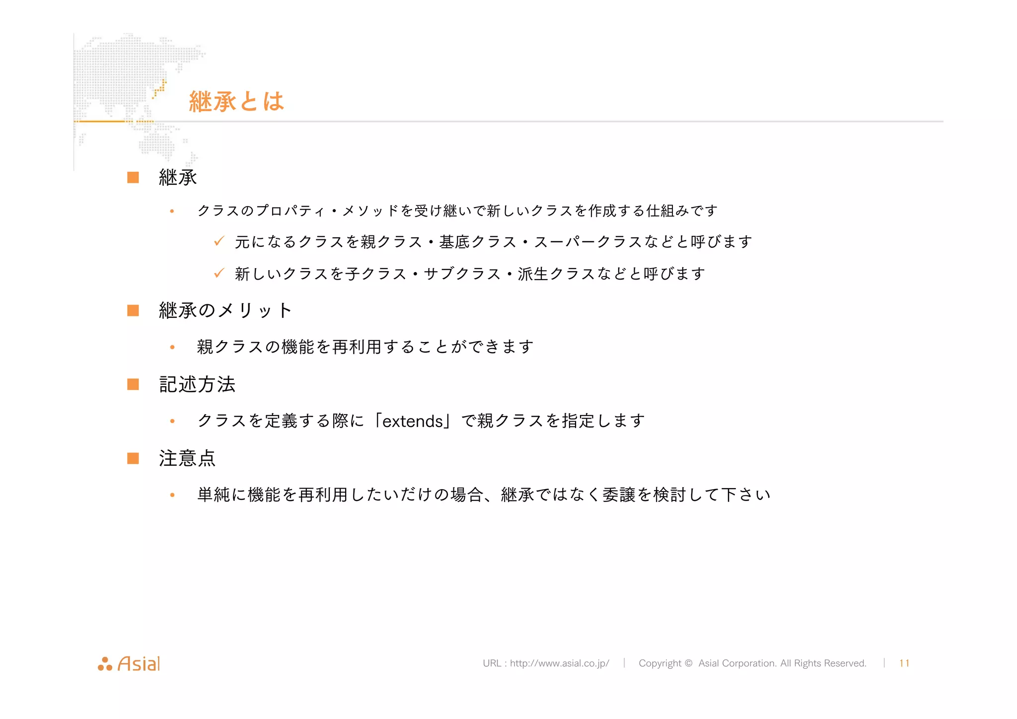 URL : http://www.asial.co.jp/ │ Copyright © Asial Corporation. All Rights Reserved. │ 11 
継承とは 
„ 継承 
• クラスのプロパティ・メソッドを受け継いで新しいクラスを作成する仕組みです 
9 元になるクラスを親クラス・基底クラス・スーパークラスなどと呼びます 
9 新しいクラスを子クラス・サブクラス・派生クラスなどと呼びます 
„ 継承のメリット 
• 親クラスの機能を再利用することができます 
„ 記述方法 
• クラスを定義する際に「extends」で親クラスを指定します 
„ 注意点 
• 単純に機能を再利用したいだけの場合、継承ではなく委譲を検討して下さい 
 