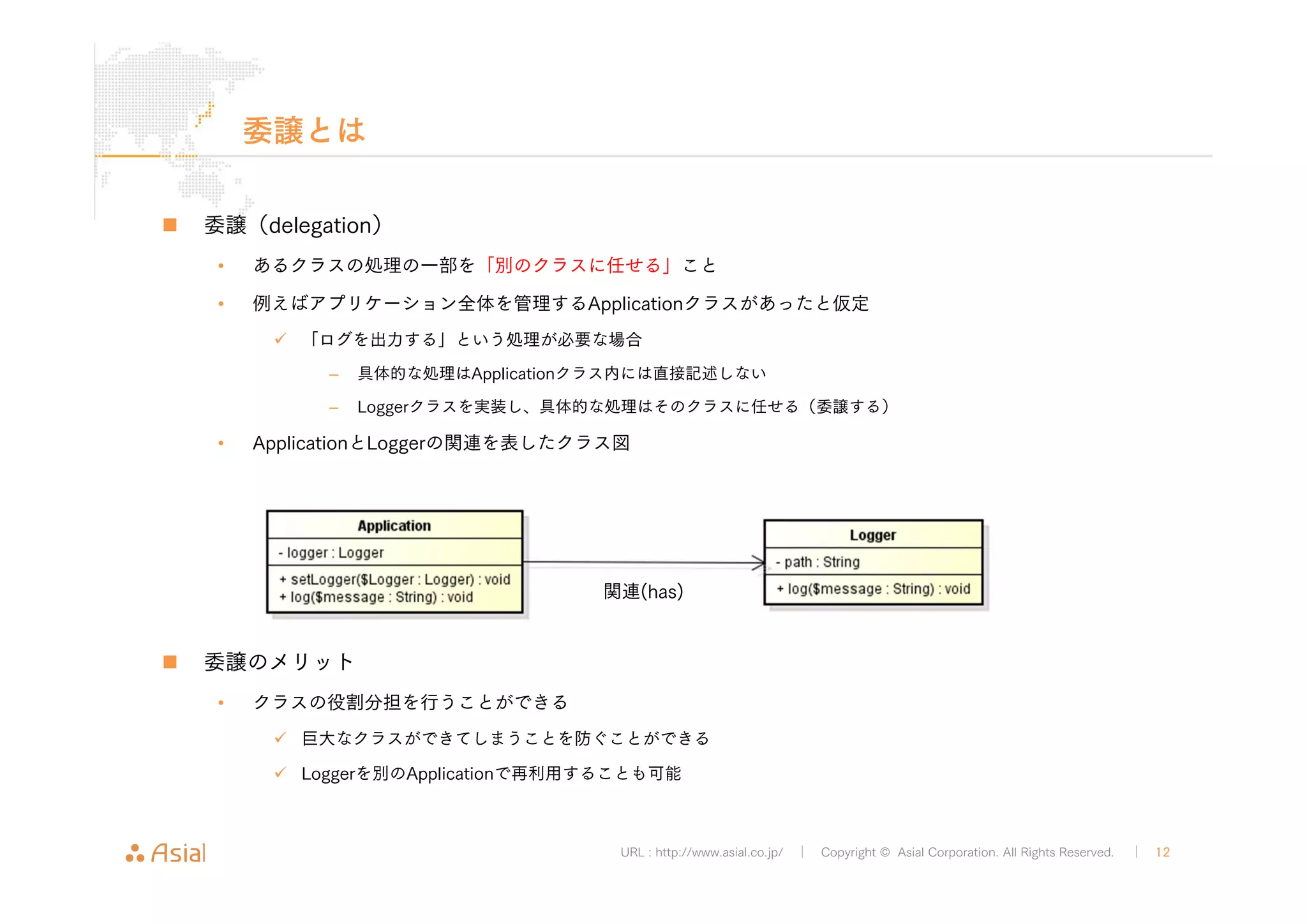 関連(has) 
URL : http://www.asial.co.jp/ │ Copyright © Asial Corporation. All Rights Reserved. │ 12 
委譲とは 
„ 委譲（delegation） 
• あるクラスの処理の一部を「別のクラスに任せる」こと 
• 例えばアプリケーション全体を管理するApplicationクラスがあったと仮定 
9 「ログを出力する」という処理が必要な場合 
– 具体的な処理はApplicationクラス内には直接記述しない 
– Loggerクラスを実装し、具体的な処理はそのクラスに任せる（委譲する） 
• ApplicationとLoggerの関連を表したクラス図 
„ 委譲のメリット 
• クラスの役割分担を行うことができる 
9 巨大なクラスができてしまうことを防ぐことができる 
9 Loggerを別のApplicationで再利用することも可能 
 