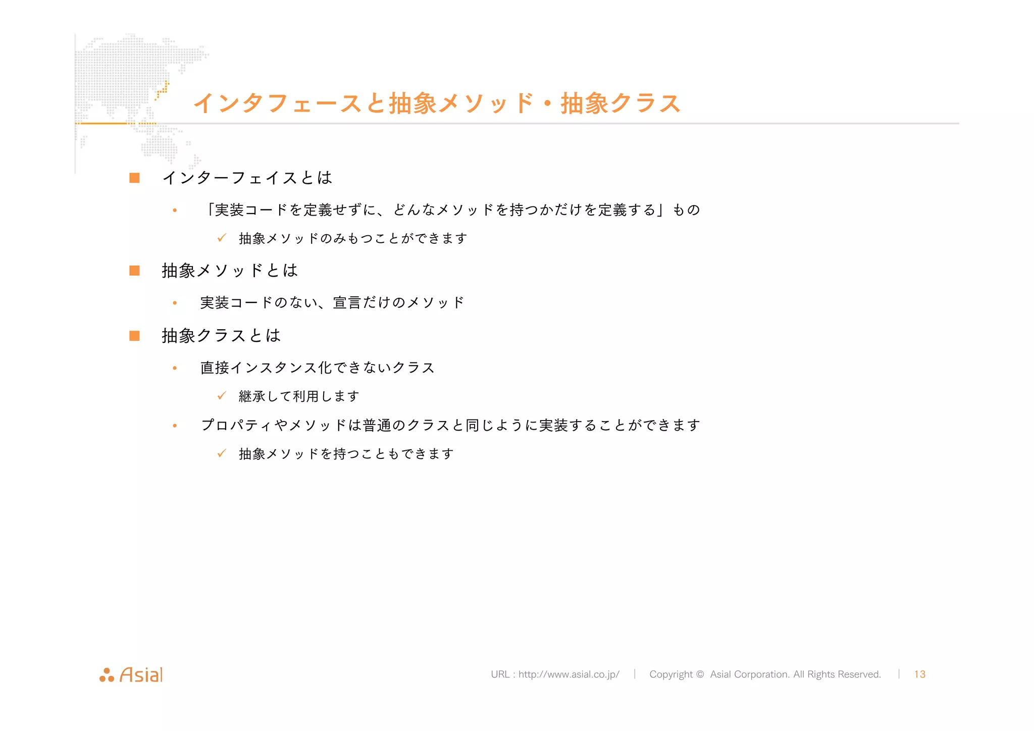 インタフェースと抽象メソッド・抽象クラス 
URL : http://www.asial.co.jp/ │ Copyright © Asial Corporation. All Rights Reserved. │ 13 
„ インターフェイスとは 
• 「実装コードを定義せずに、どんなメソッドを持つかだけを定義する」もの 
9 抽象メソッドのみもつことができます 
„ 抽象メソッドとは 
• 実装コードのない、宣言だけのメソッド 
„ 抽象クラスとは 
• 直接インスタンス化できないクラス 
9 継承して利用します 
• プロパティやメソッドは普通のクラスと同じように実装することができます 
9 抽象メソッドを持つこともできます 
 