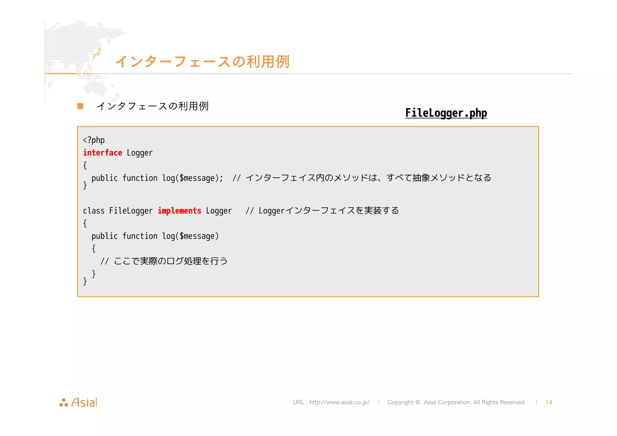 URL : http://www.asial.co.jp/ │ Copyright © Asial Corporation. All Rights Reserved. │ 14 
インターフェースの利用例 
„ インタフェースの利用例 
<?php 
interface Logger 
{ 
public function log($message); // インターフェイス内のメソッドは、すべて抽象メソッドとなる 
} 
class FileLogger implements Logger // Loggerインターフェイスを実装する 
{ 
public function log($message) 
{ 
// ここで実際のログ処理を行う 
} 
} 
FileLogger.php 
 