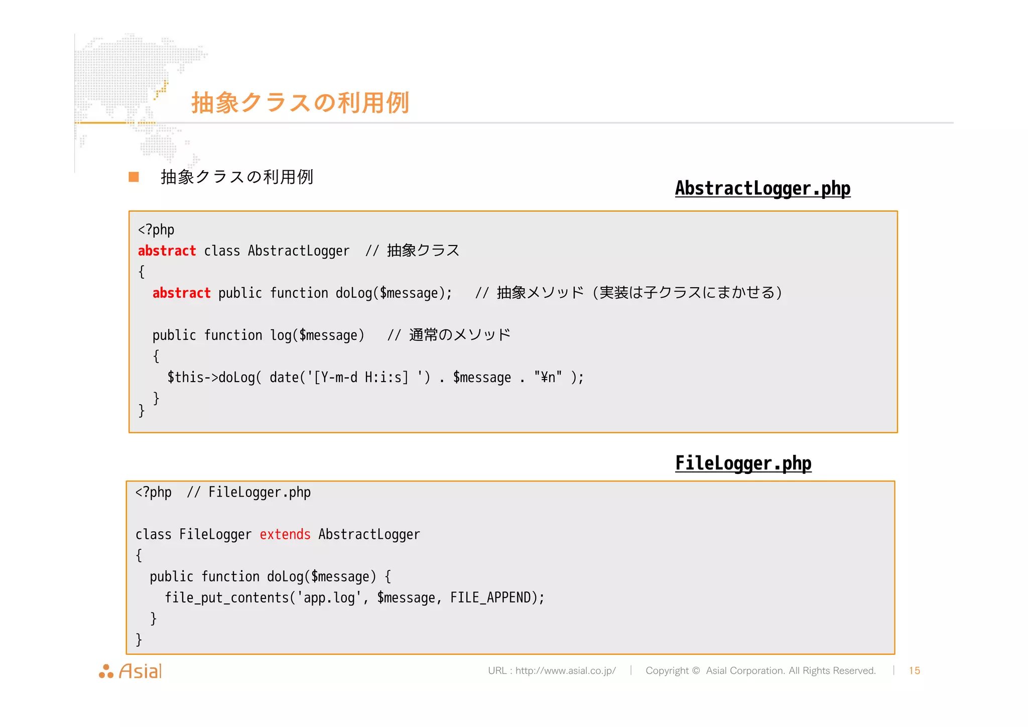 URL : http://www.asial.co.jp/ │ Copyright © Asial Corporation. All Rights Reserved. │ 15 
抽象クラスの利用例 
„ 抽象クラスの利用例 
<?php 
abstract class AbstractLogger // 抽象クラス 
{ 
abstract public function doLog($message); // 抽象メソッド(実装は子クラスにまかせる) 
public function log($message) // 通常のメソッド 
{ 
$this->doLog( date('[Y-m-d H:i:s] ') . $message . "¥n" ); 
} 
} 
AbstractLogger.php 
<?php // FileLogger.php 
class FileLogger extends AbstractLogger 
{ 
public function doLog($message) { 
file_put_contents('app.log', $message, FILE_APPEND); 
} 
} 
FileLogger.php 
 
