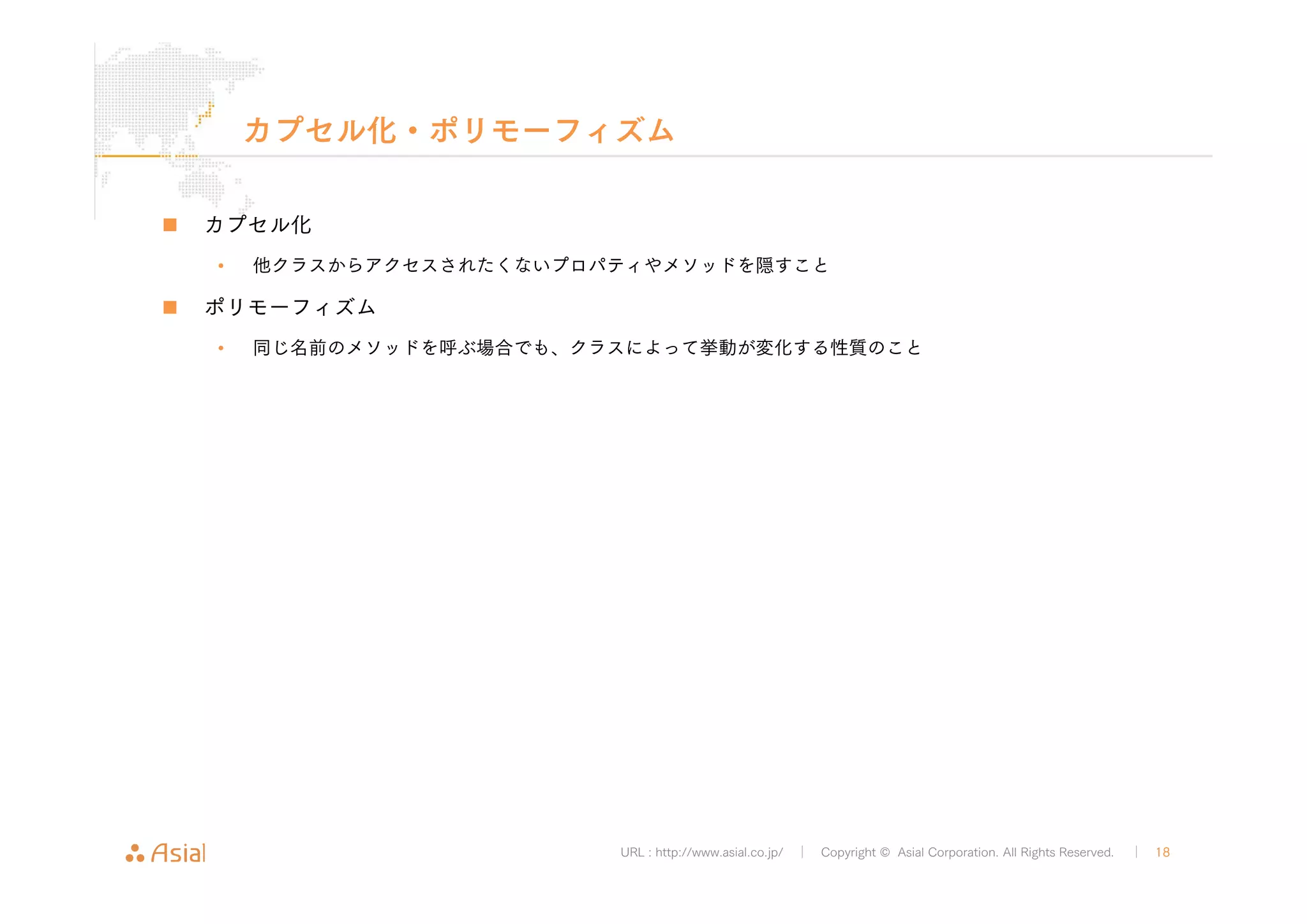 カプセル化・ポリモーフィズム 
URL : http://www.asial.co.jp/ │ Copyright © Asial Corporation. All Rights Reserved. │ 18 
„ カプセル化 
• 他クラスからアクセスされたくないプロパティやメソッドを隠すこと 
„ ポリモーフィズム 
• 同じ名前のメソッドを呼ぶ場合でも、クラスによって挙動が変化する性質のこと 
 