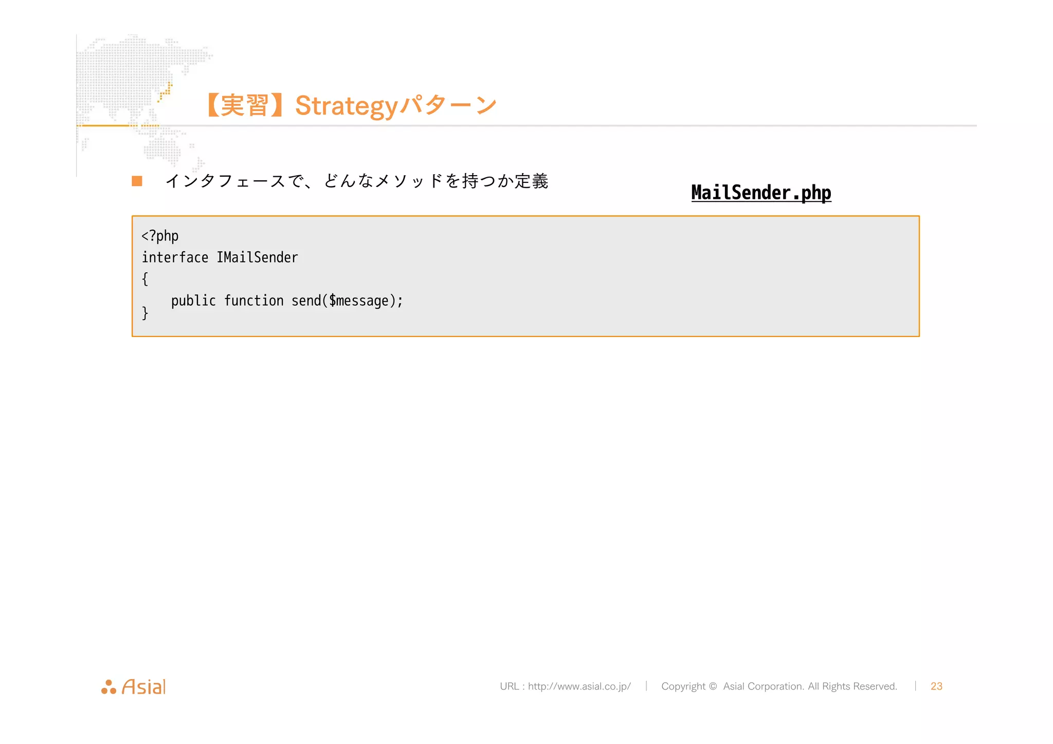 URL : http://www.asial.co.jp/ │ Copyright © Asial Corporation. All Rights Reserved. │ 23 
【実習】Strategyパターン 
„ インタフェースで、どんなメソッドを持つか定義 
<?php 
interface IMailSender 
{ 
public function send($message); 
} 
MailSender.php 
 