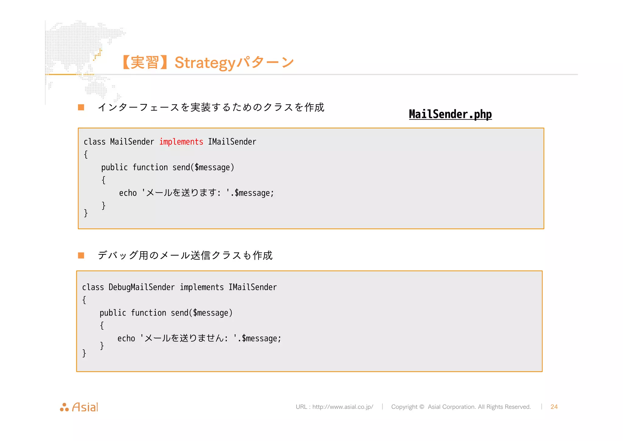 URL : http://www.asial.co.jp/ │ Copyright © Asial Corporation. All Rights Reserved. │ 24 
【実習】Strategyパターン 
„ インターフェースを実装するためのクラスを作成 
class MailSender implements IMailSender 
{ 
public function send($message) 
{ 
echo 'メールを送ります: '.$message; 
} 
} 
„ デバッグ用のメール送信クラスも作成 
MailSender.php 
class DebugMailSender implements IMailSender 
{ 
public function send($message) 
{ 
echo 'メールを送りません: '.$message; 
} 
} 
 