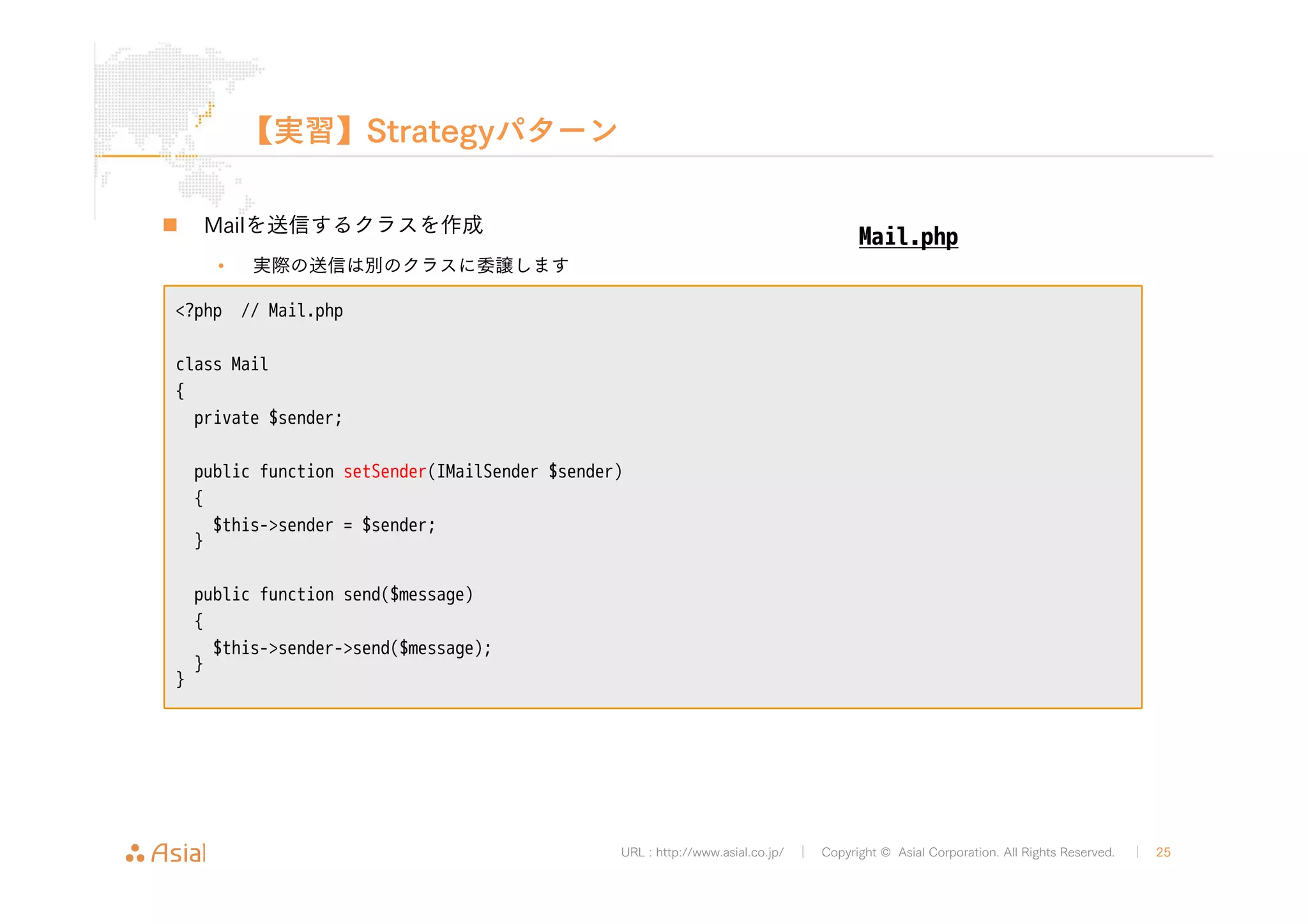 public function setSender(IMailSender $sender) 
{ 
$this->sender = $sender; 
} 
URL : http://www.asial.co.jp/ │ Copyright © Asial Corporation. All Rights Reserved. │ 25 
【実習】Strategyパターン 
„ Mailを送信するクラスを作成 
• 実際の送信は別のクラスに委譲します 
<?php // Mail.php 
class Mail 
{ 
private $sender; 
„ デバッグ用のメール送信クラスも作成 
public function send($message) 
{ 
$this->sender->send($message); 
} 
} 
Mail.php 
 
