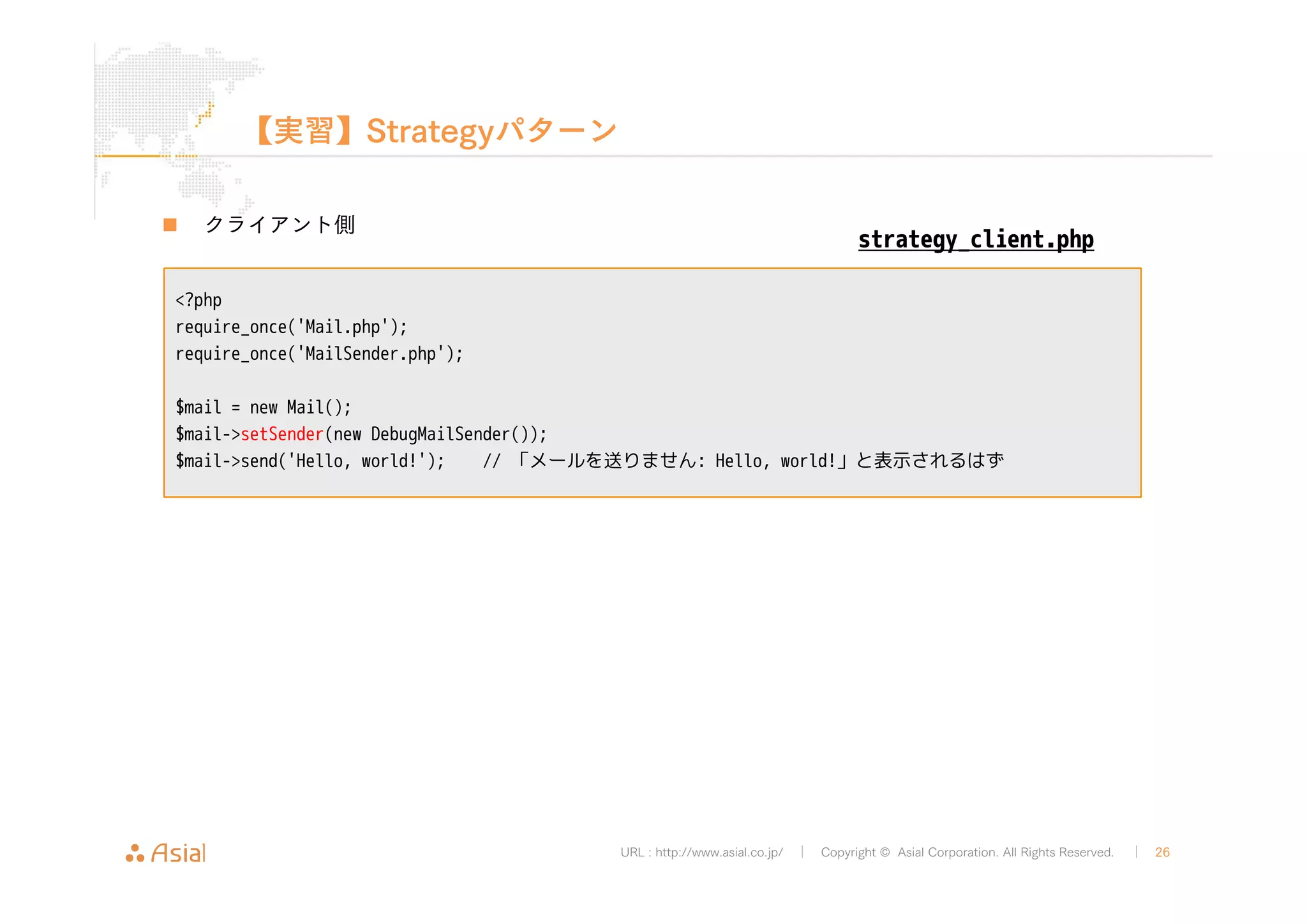 strategy_client.php 
URL : http://www.asial.co.jp/ │ Copyright © Asial Corporation. All Rights Reserved. │ 26 
【実習】Strategyパターン 
„ クライアント側 
<?php 
require_once('Mail.php'); 
require_once('MailSender.php'); 
$mail = new Mail(); 
$mail->setSender(new DebugMailSender()); 
$mail->send('Hello, world!'); // 「メールを送りません: Hello, world!」と表示されるはず 
 