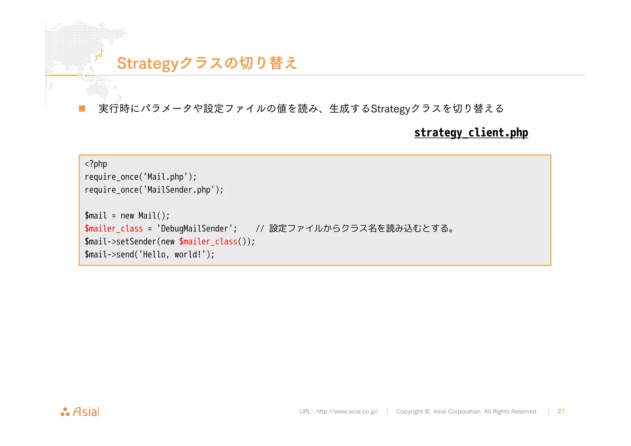 strategy_client.php 
URL : http://www.asial.co.jp/ │ Copyright © Asial Corporation. All Rights Reserved. │ 27 
Strategyクラスの切り替え 
„ 実行時にパラメータや設定ファイルの値を読み、生成するStrategyクラスを切り替える 
<?php 
require_once('Mail.php'); 
require_once('MailSender.php'); 
$mail = new Mail(); 
$mailer_class = 'DebugMailSender'; // 設定ファイルからクラス名を読み込むとする。 
$mail->setSender(new $mailer_class()); 
$mail->send('Hello, world!'); 
 