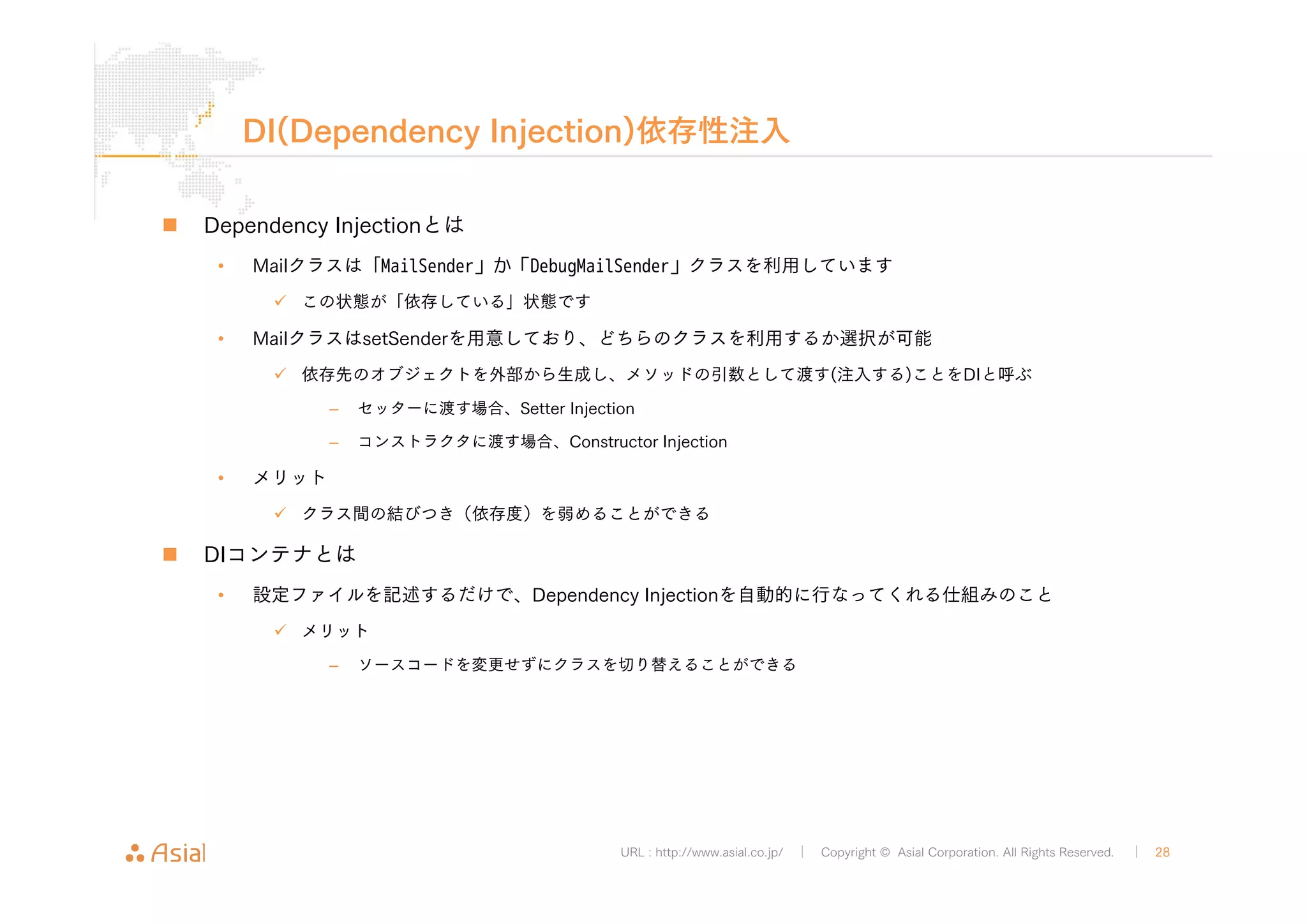DI(Dependency Injection)依存性注入 
URL : http://www.asial.co.jp/ │ Copyright © Asial Corporation. All Rights Reserved. │ 28 
„ Dependency Injectionとは 
• Mailクラスは「MailSender」か「DebugMailSender」クラスを利用しています 
9 この状態が「依存している」状態です 
• MailクラスはsetSenderを用意しており、どちらのクラスを利用するか選択が可能 
9 依存先のオブジェクトを外部から生成し、メソッドの引数として渡す(注入する)ことをDIと呼ぶ 
– セッターに渡す場合、Setter Injection 
– コンストラクタに渡す場合、Constructor Injection 
• メリット 
9 クラス間の結びつき（依存度）を弱めることができる 
„ DIコンテナとは 
• 設定ファイルを記述するだけで、Dependency Injectionを自動的に行なってくれる仕組みのこと 
9 メリット 
– ソースコードを変更せずにクラスを切り替えることができる 
 