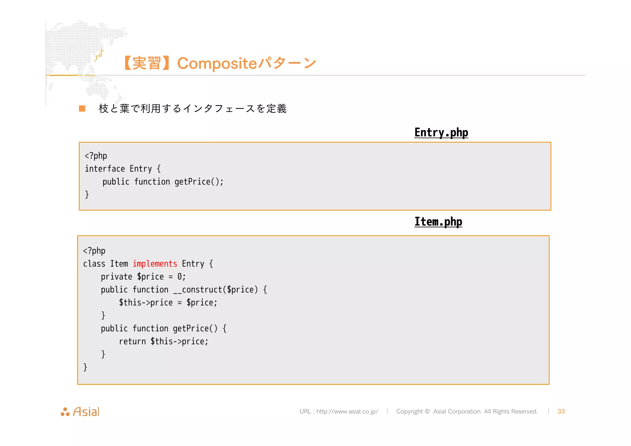 【実習】Compositeパターン 
URL : http://www.asial.co.jp/ │ Copyright © Asial Corporation. All Rights Reserved. │ 33 
„ 枝と葉で利用するインタフェースを定義 
<?php 
interface Entry { 
public function getPrice(); 
} 
Entry.php 
<?php 
class Item implements Entry { 
private $price = 0; 
public function __construct($price) { 
$this->price = $price; 
} 
public function getPrice() { 
return $this->price; 
} 
} 
Item.php 
 