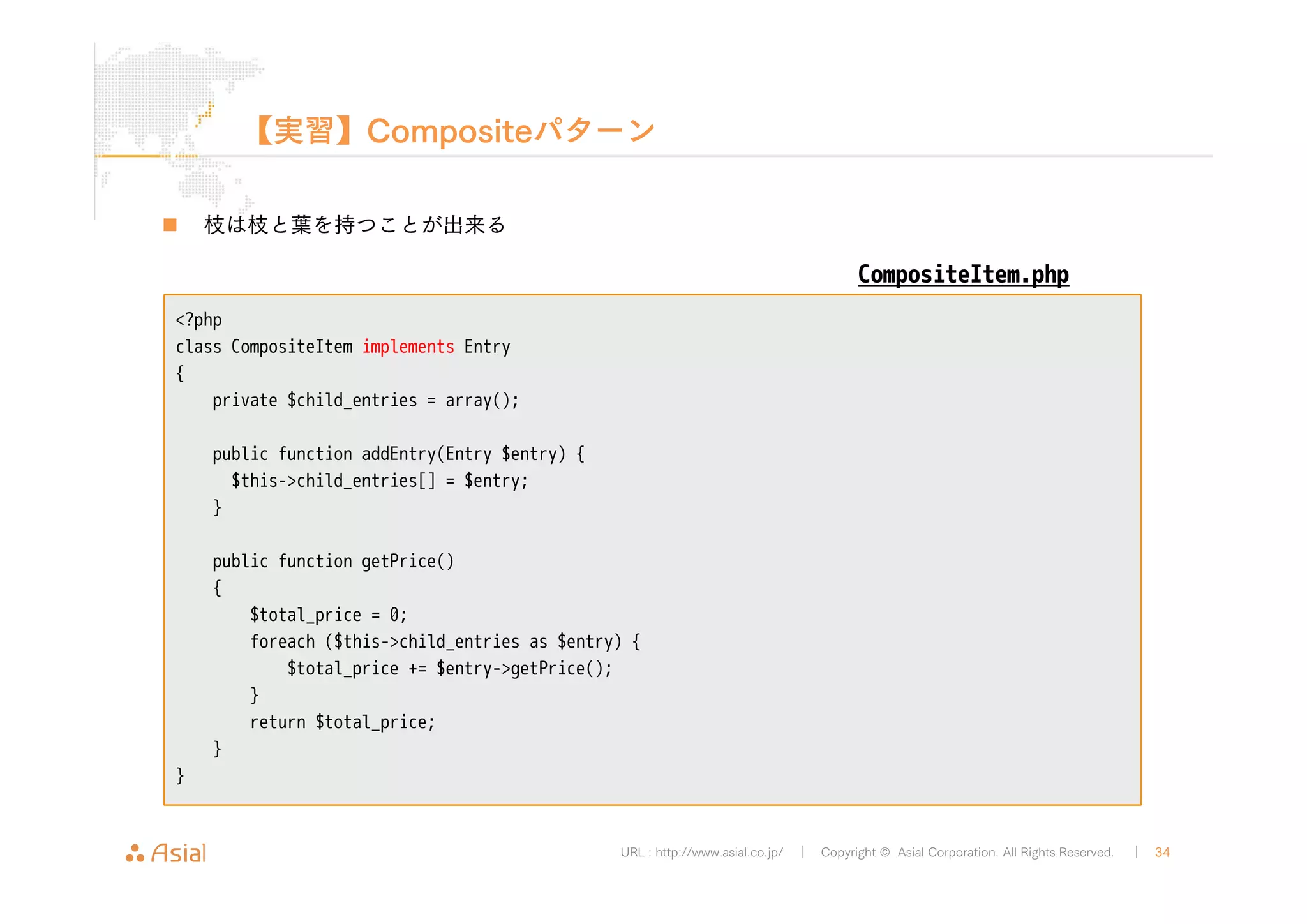 【実習】Compositeパターン 
URL : http://www.asial.co.jp/ │ Copyright © Asial Corporation. All Rights Reserved. │ 34 
„ 枝は枝と葉を持つことが出来る 
<?php 
class CompositeItem implements Entry 
{ 
private $child_entries = array(); 
public function addEntry(Entry $entry) { 
$this->child_entries[] = $entry; 
} 
public function getPrice() 
{ 
$total_price = 0; 
foreach ($this->child_entries as $entry) { 
$total_price += $entry->getPrice(); 
} 
return $total_price; 
} 
} 
CompositeItem.php 
 
