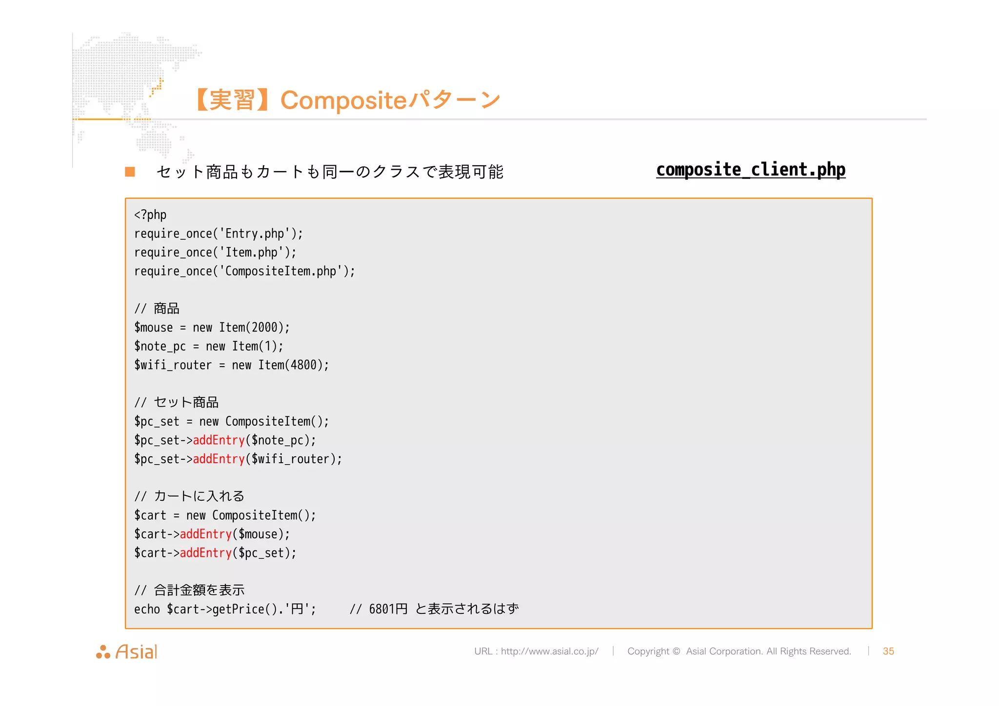 【実習】Compositeパターン 
„ セット商品もカートも同一のクラスで表現可能 
URL : http://www.asial.co.jp/ │ Copyright © Asial Corporation. All Rights Reserved. │ 35 
<?php 
require_once('Entry.php'); 
require_once('Item.php'); 
require_once('CompositeItem.php'); 
// 商品 
$mouse = new Item(2000); 
$note_pc = new Item(1); 
$wifi_router = new Item(4800); 
// セット商品 
$pc_set = new CompositeItem(); 
$pc_set->addEntry($note_pc); 
$pc_set->addEntry($wifi_router); 
// カートに入れる 
$cart = new CompositeItem(); 
$cart->addEntry($mouse); 
$cart->addEntry($pc_set); 
// 合計金額を表示 
echo $cart->getPrice().'円'; // 6801円と表示されるはず 
composite_client.php 
 