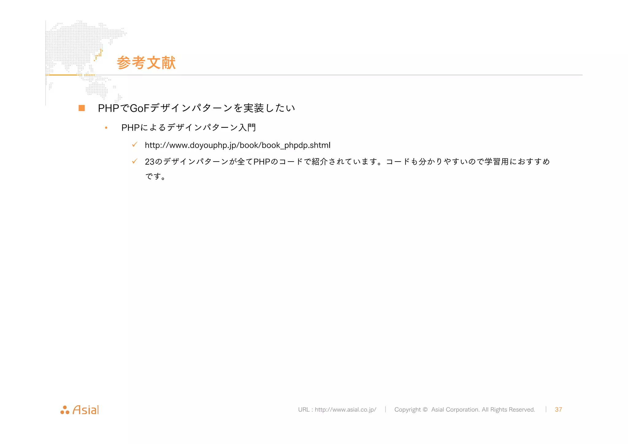 URL : http://www.asial.co.jp/ │ Copyright © Asial Corporation. All Rights Reserved. │ 37 
参考文献 
„ PHPでGoFデザインパターンを実装したい 
• PHPによるデザインパターン入門 
9 http://www.doyouphp.jp/book/book_phpdp.shtml 
9 23のデザインパターンが全てPHPのコードで紹介されています。コードも分かりやすいので学習用におすすめ 
です。 
 