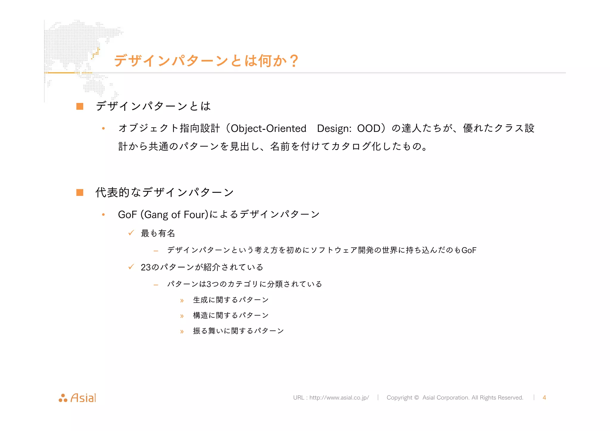 デザインパターンとは何か？ 
URL : http://www.asial.co.jp/ │ Copyright © Asial Corporation. All Rights Reserved. │ 4 
„ デザインパターンとは 
• オブジェクト指向設計（Object-Oriented Design: OOD）の達人たちが、優れたクラス設 
計から共通のパターンを見出し、名前を付けてカタログ化したもの。 
„ 代表的なデザインパターン 
• GoF (Gang of Four)によるデザインパターン 
9 最も有名 
– デザインパターンという考え方を初めにソフトウェア開発の世界に持ち込んだのもGoF 
9 23のパターンが紹介されている 
– パターンは3つのカテゴリに分類されている 
» 生成に関するパターン 
» 構造に関するパターン 
» 振る舞いに関するパターン 
 