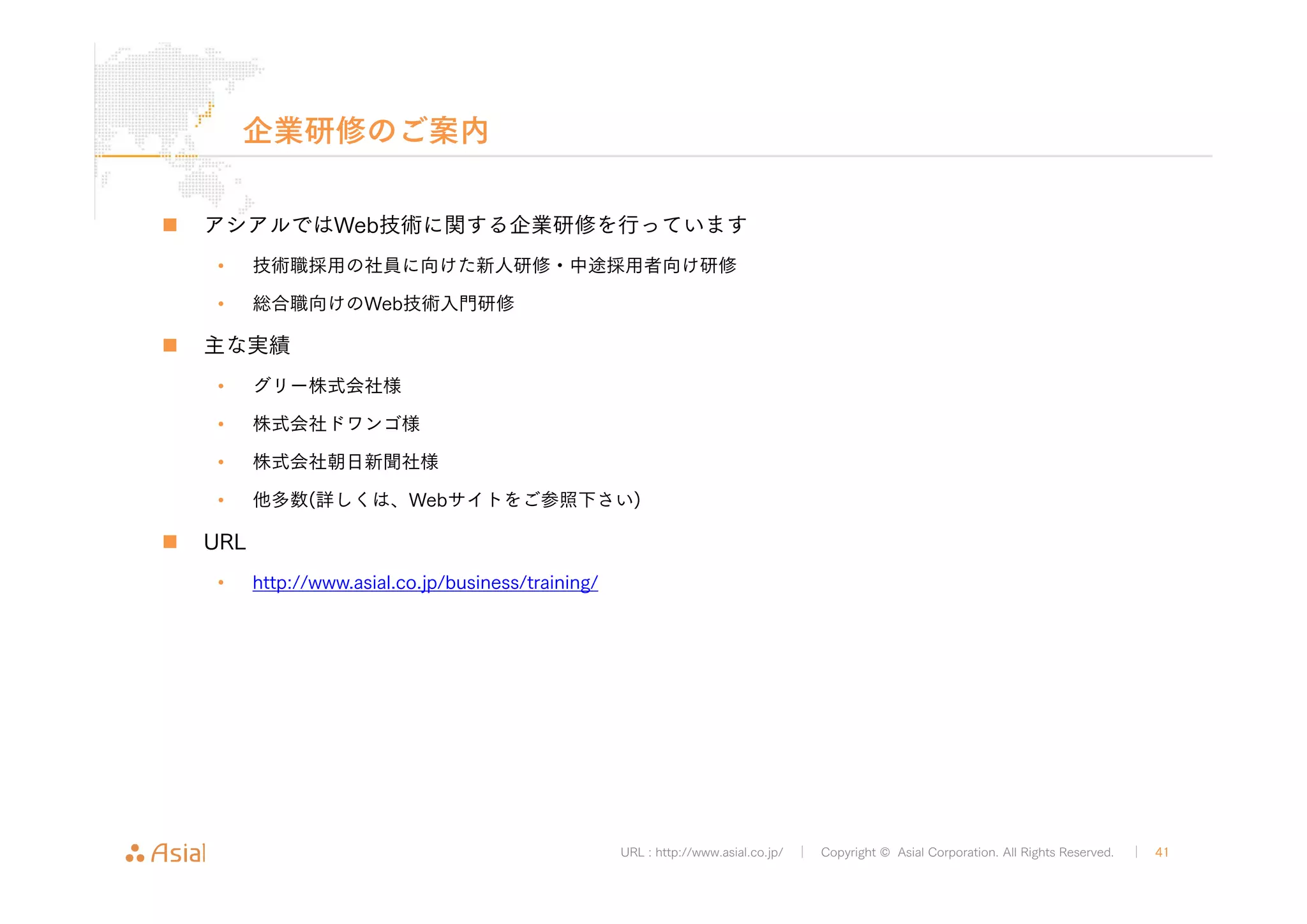 URL : http://www.asial.co.jp/ │ Copyright © Asial Corporation. All Rights Reserved. │ 41 
企業研修のご案内 
„ アシアルではWeb技術に関する企業研修を行っています 
• 技術職採用の社員に向けた新人研修・中途採用者向け研修 
• 総合職向けのWeb技術入門研修 
„ 主な実績 
• グリー株式会社様 
• 株式会社ドワンゴ様 
• 株式会社朝日新聞社様 
• 他多数(詳しくは、Webサイトをご参照下さい) 
„ URL 
• http://www.asial.co.jp/business/training/ 
